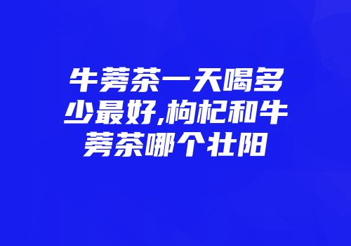 牛蒡茶一天喝多少最好,枸杞和牛蒡茶哪个壮阳