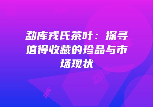勐库戎氏茶叶：探寻值得收藏的珍品与市场现状