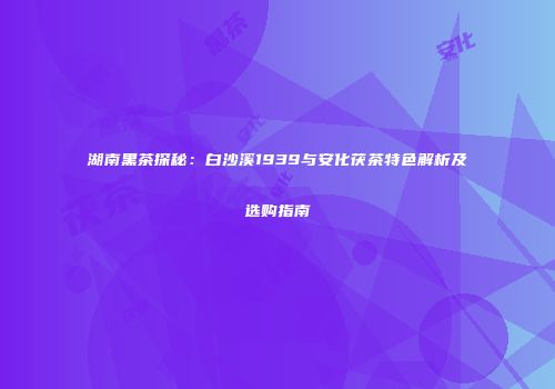湖南黑茶探秘：白沙溪1939与安化茯茶特色解析及选购指南