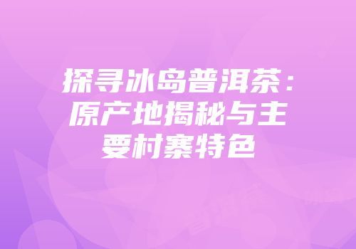 探寻冰岛普洱茶：原产地揭秘与主要村寨特色