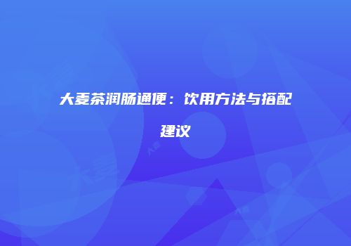 大麦茶润肠通便：饮用方法与搭配建议