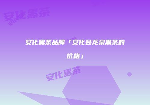 安化黑茶品牌「安化县龙泉黑茶的价格」