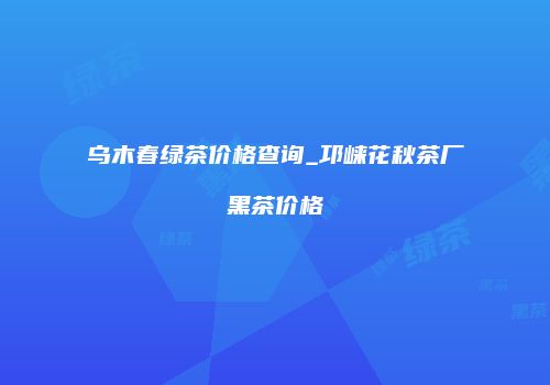 乌木春绿茶价格查询_邛崃花秋茶厂黑茶价格