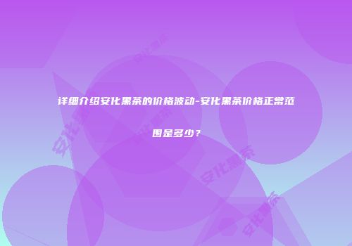 详细介绍安化黑茶的价格波动-安化黑茶价格正常范围是多少？