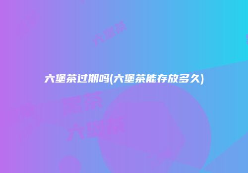 六堡茶过期吗(六堡茶能存放多久)