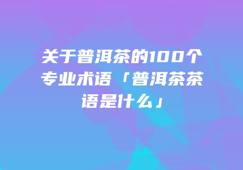 关于普洱茶的100个专业术语「普洱茶茶语是什么」
