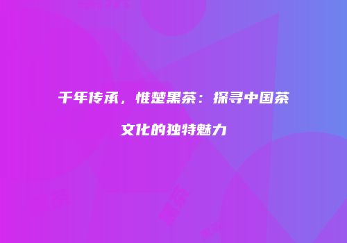 千年传承，惟楚黑茶：探寻中国茶文化的独特魅力