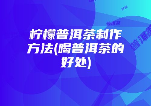 柠檬普洱茶制作方法(喝普洱茶的好处)