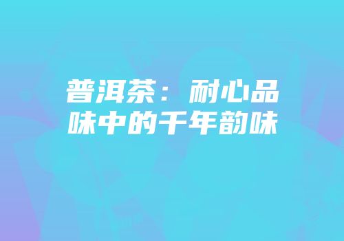 普洱茶：耐心品味中的千年韵味