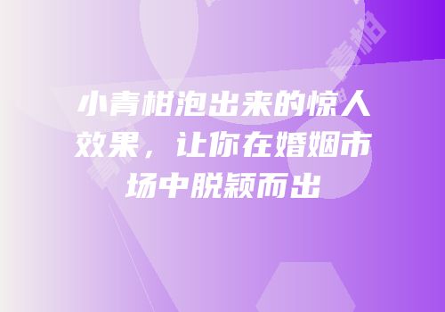 小青柑泡出来的惊人效果，让你在婚姻市场中脱颖而出