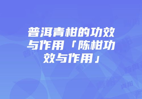 普洱青柑的功效与作用「陈柑功效与作用」