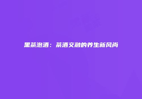 黑茶泡酒：茶酒交融的养生新风尚