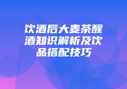 饮酒后大麦茶醒酒知识解析及饮品搭配技巧