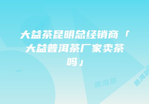 大益茶昆明总经销商「大益普洱茶厂家卖茶吗」