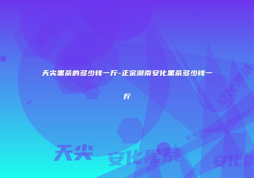 天尖黑茶的多少钱一斤-正宗湖南安化黑茶多少钱一斤
