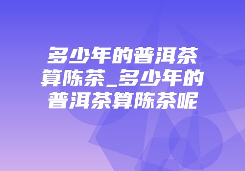 多少年的普洱茶算陈茶_多少年的普洱茶算陈茶呢