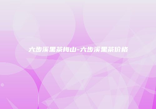 六步溪黑茶梅山-六步溪黑茶价格