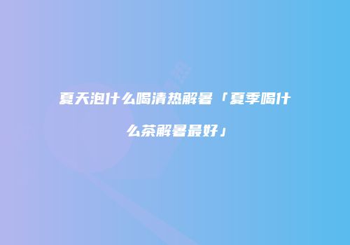 夏天泡什么喝清热解暑「夏季喝什么茶解暑最好」