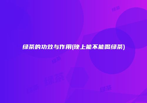 绿茶的功效与作用(晚上能不能喝绿茶)