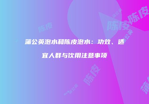 蒲公英泡水和陈皮泡水：功效、适宜人群与饮用注意事项