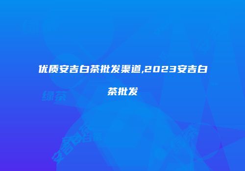 优质安吉白茶批发渠道,2023安吉白茶批发