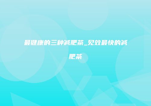 最健康的三种减肥茶_见效最快的减肥茶