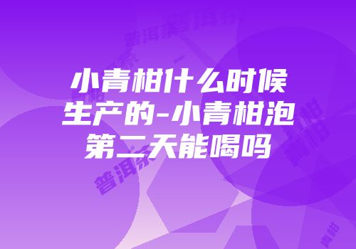小青柑什么时候生产的-小青柑泡第二天能喝吗