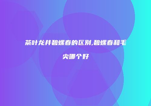 茶叶龙井碧螺春的区别,碧螺春和毛尖哪个好