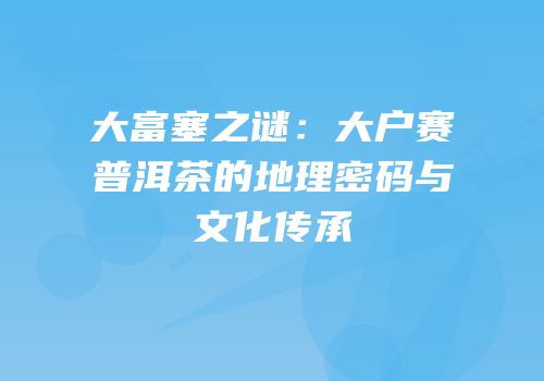 大富塞之谜：大户赛普洱茶的地理密码与文化传承