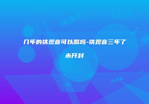 几年的铁观音可以喝吗-铁观音三年了未开封