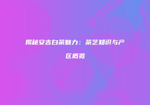 揭秘安吉白茶魅力：茶艺知识与产区概览