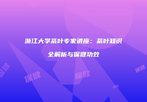 浙江大学茶叶专家讲座：茶叶知识全解析与保健功效