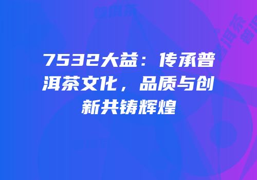 7532大益：传承普洱茶文化，品质与创新共铸辉煌