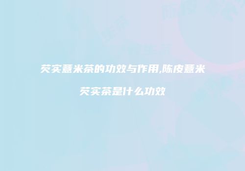 芡实薏米茶的功效与作用,陈皮薏米芡实茶是什么功效