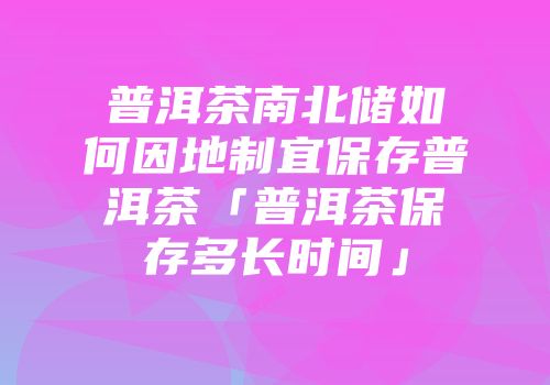 普洱茶南北储如何因地制宜保存普洱茶「普洱茶保存多长时间」
