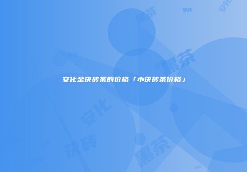 安化金茯砖茶的价格「小茯砖茶价格」