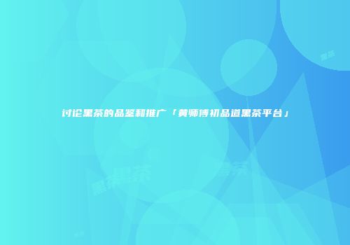 讨论黑茶的品鉴和推广「黄师傅初品道黑茶平台」