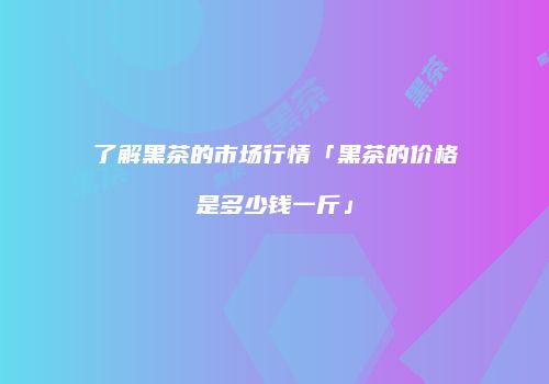 了解黑茶的市场行情「黑茶的价格是多少钱一斤」