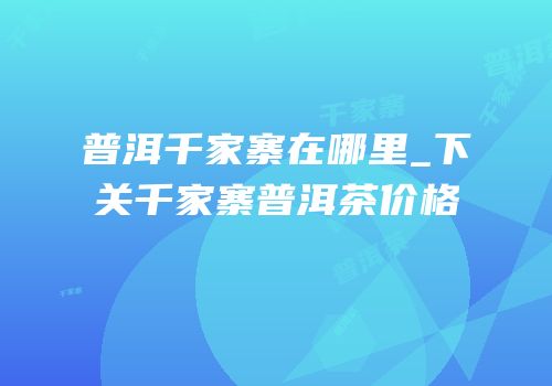 普洱千家寨在哪里_下关千家寨普洱茶价格