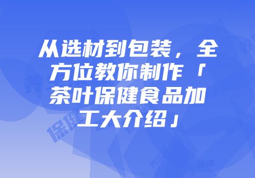 从选材到包装，全方位教你制作「茶叶保健食品加工大介绍」