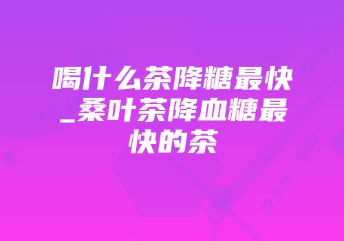 喝什么茶降糖最快_桑叶茶降血糖最快的茶