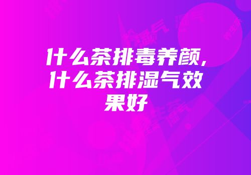 什么茶排毒养颜,什么茶排湿气效果好