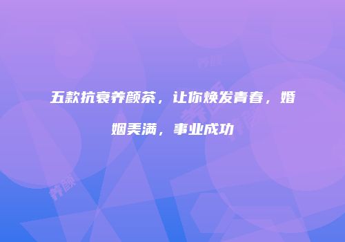 五款抗衰养颜茶，让你焕发青春，婚姻美满，事业成功