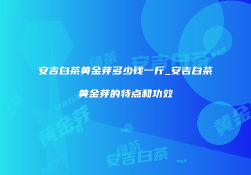 安吉白茶黄金芽多少钱一斤_安吉白茶黄金芽的特点和功效