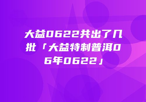 大益0622共出了几批「大益特制普洱06年0622」