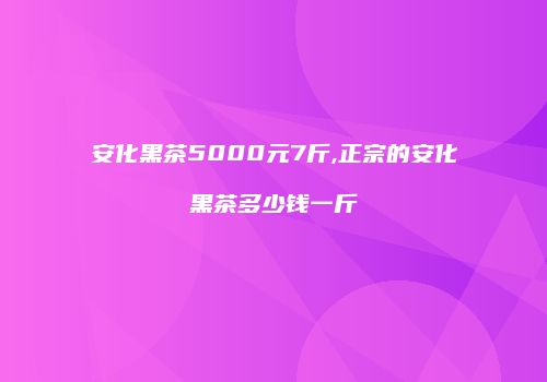安化黑茶5000元7斤,正宗的安化黑茶多少钱一斤
