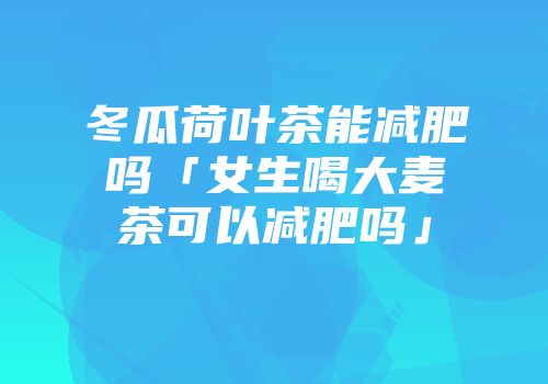冬瓜荷叶茶能减肥吗「女生喝大麦茶可以减肥吗」