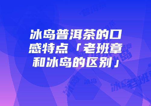 冰岛普洱茶的口感特点「老班章和冰岛的区别」