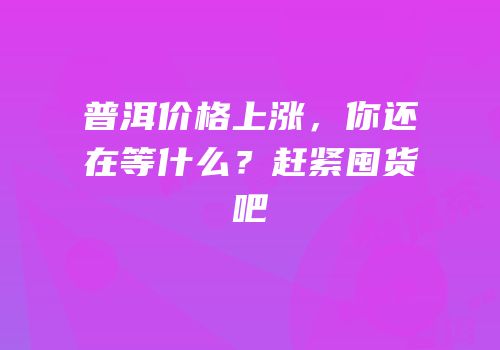 普洱价格上涨，你还在等什么？赶紧囤货吧