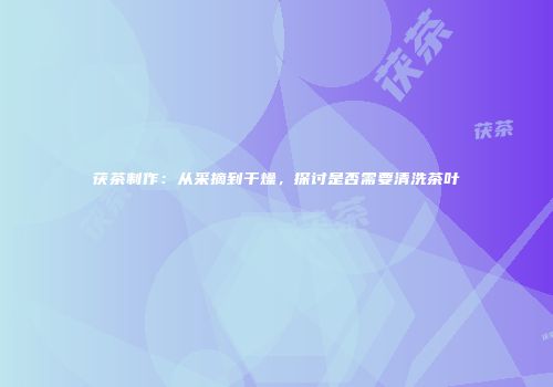 茯茶制作：从采摘到干燥，探讨是否需要清洗茶叶